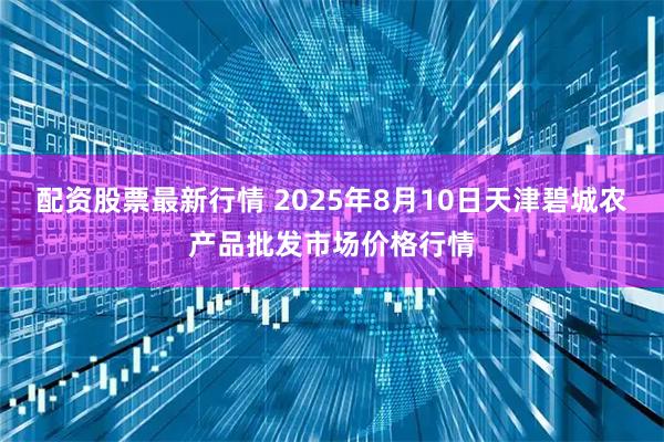 配资股票最新行情 2025年8月10日天津碧城农产品批发市场价格行情