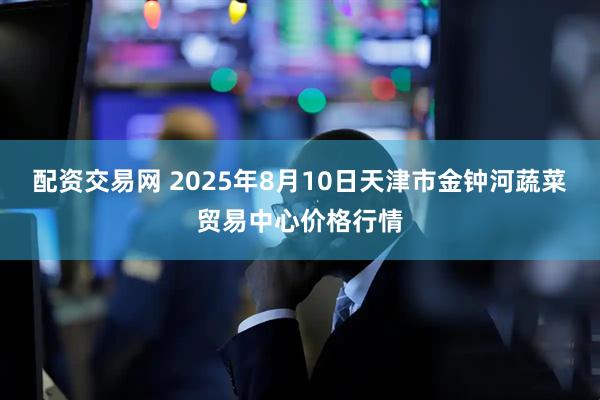 配资交易网 2025年8月10日天津市金钟河蔬菜贸易中心价格行情