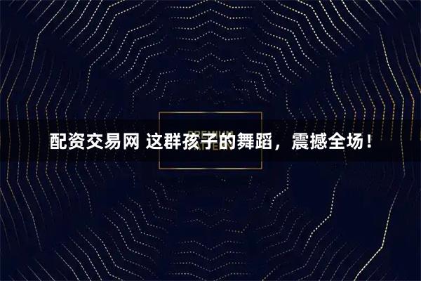配资交易网 这群孩子的舞蹈，震撼全场！