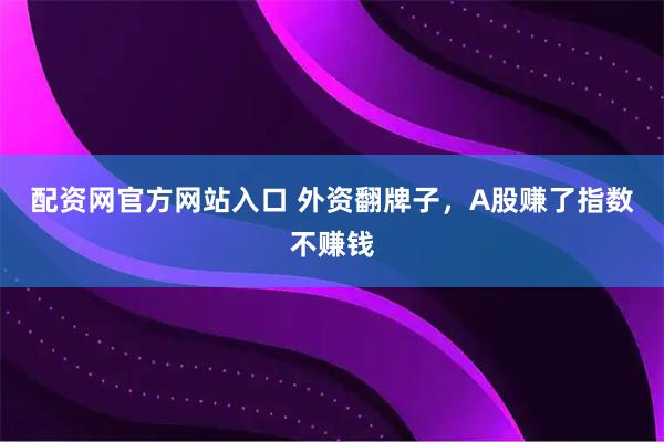配资网官方网站入口 外资翻牌子，A股赚了指数不赚钱