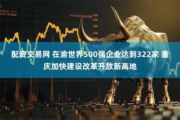 配资交易网 在渝世界500强企业达到322家 重庆加快建设改革开放新高地
