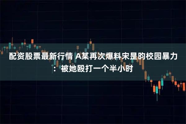 配资股票最新行情 A某再次爆料宋昰昀校园暴力：被她殴打一个半小时
