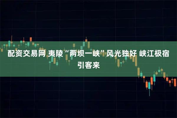 配资交易网 夷陵“两坝一峡”风光独好 峡江极宿引客来