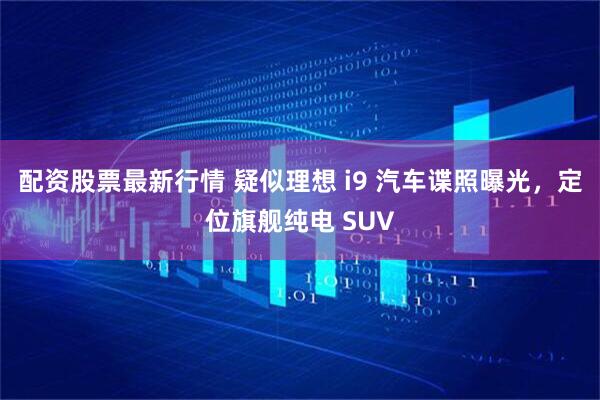 配资股票最新行情 疑似理想 i9 汽车谍照曝光，定位旗舰纯电 SUV