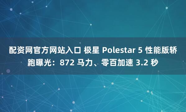 配资网官方网站入口 极星 Polestar 5 性能版轿跑曝光：872 马力、零百加速 3.2 秒