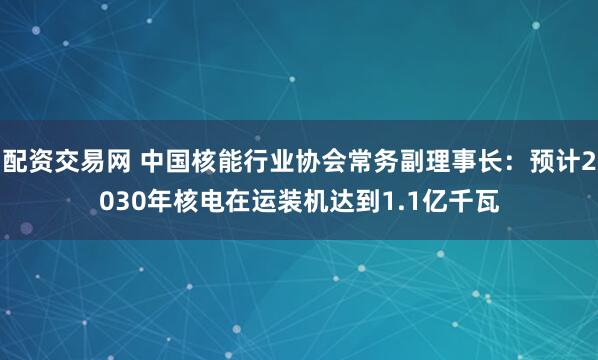 配资交易网 中国核能行业协会常务副理事长：预计2030年核电在运装机达到1.1亿千瓦