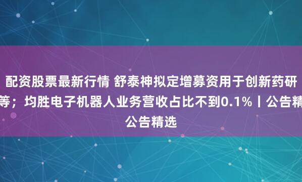 配资股票最新行情 舒泰神拟定增募资用于创新药研发等；均胜电子机器人业务营收占比不到0.1%丨公告精选