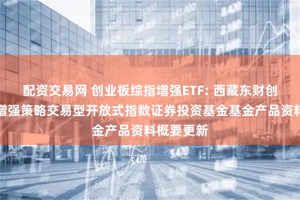 配资交易网 创业板综指增强ETF: 西藏东财创业板综合增强策略交易型开放式指数证券投资基金基金产品资料概要更新
