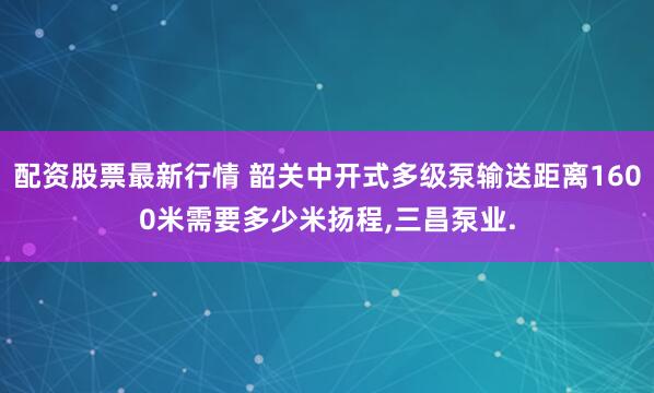 配资股票最新行情 韶关中开式多级泵输送距离1600米需要多少米扬程,三昌泵业.