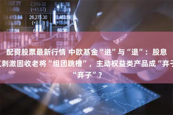配资股票最新行情 中欧基金“进”与“退”：股息分红刺激固收老将“组团跳槽”，主动权益类产品成“弃子”？