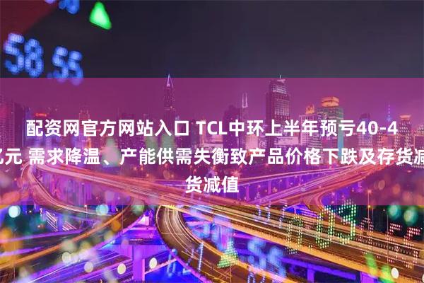 配资网官方网站入口 TCL中环上半年预亏40-45亿元 需求降温、产能供需失衡致产品价格下跌及存货减值