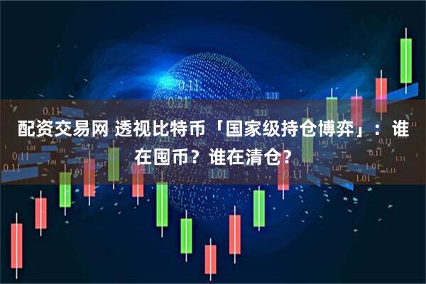 配资交易网 透视比特币「国家级持仓博弈」：谁在囤币？谁在清仓？