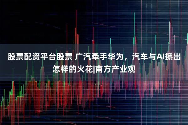 股票配资平台股票 广汽牵手华为，汽车与AI擦出怎样的火花|南方产业观