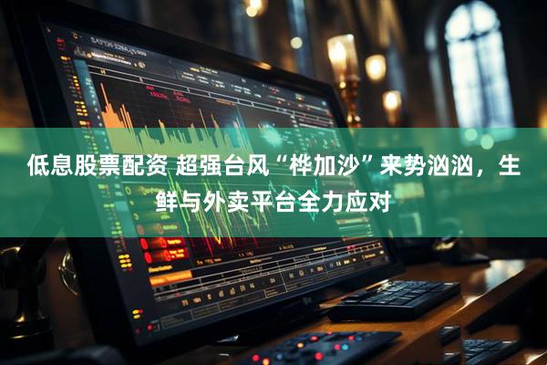 低息股票配资 超强台风“桦加沙”来势汹汹，生鲜与外卖平台全力应对