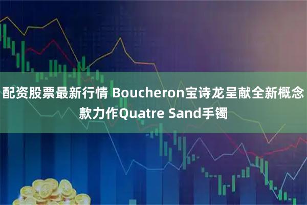 配资股票最新行情 Boucheron宝诗龙呈献全新概念款力作Quatre Sand手镯