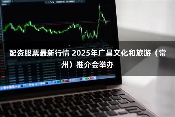 配资股票最新行情 2025年广昌文化和旅游（常州）推介会举办