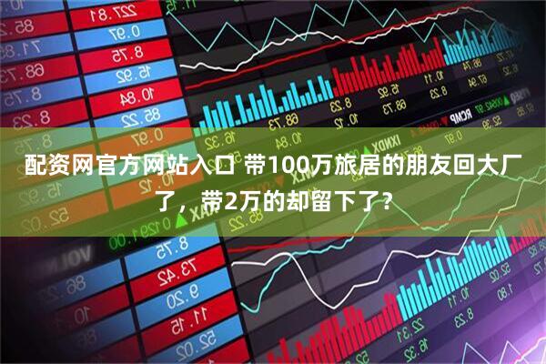 配资网官方网站入口 带100万旅居的朋友回大厂了，带2万的却留下了？