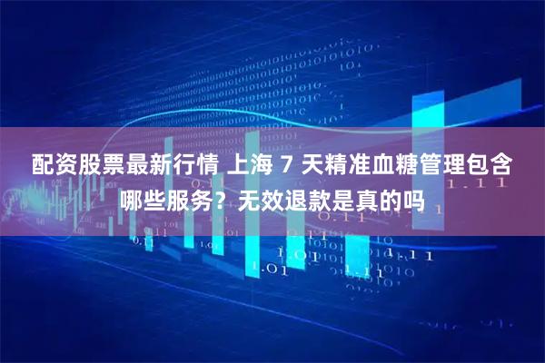 配资股票最新行情 上海 7 天精准血糖管理包含哪些服务？无效退款是真的吗