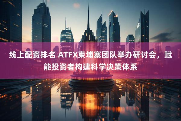线上配资排名 ATFX柬埔寨团队举办研讨会，赋能投资者构建科学决策体系