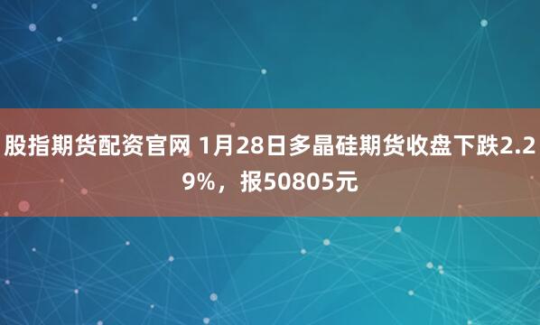 股指期货配资官网 1月28日多晶硅期货收盘下跌2.29%，报50805元