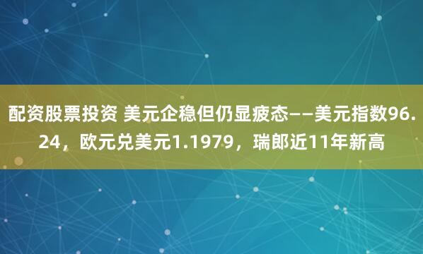 配资股票投资 美元企稳但仍显疲态——美元指数96.24，欧元兑美元1.1979，瑞郎近11年新高