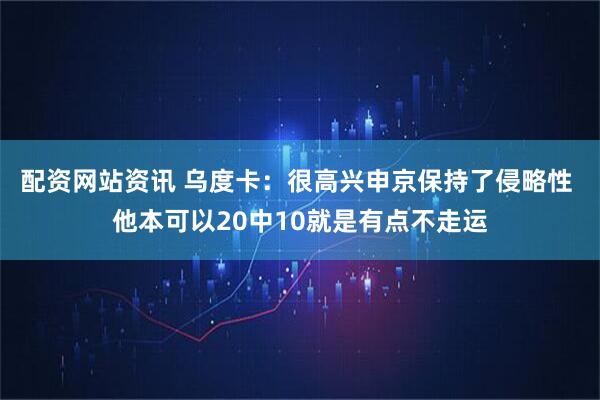 配资网站资讯 乌度卡：很高兴申京保持了侵略性 他本可以20中10就是有点不走运