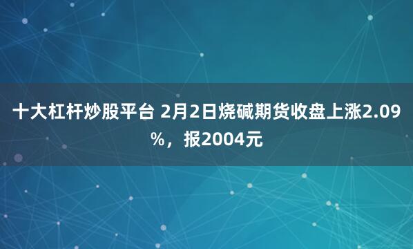 十大杠杆炒股平台 2月2日烧碱期货收盘上涨2.09%，报2004元