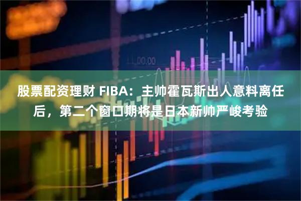股票配资理财 FIBA：主帅霍瓦斯出人意料离任后，第二个窗口期将是日本新帅严峻考验