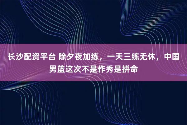 长沙配资平台 除夕夜加练，一天三练无休，中国男篮这次不是作秀是拼命