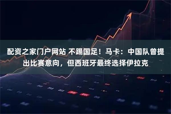 配资之家门户网站 不踢国足！马卡：中国队曾提出比赛意向，但西班牙最终选择伊拉克