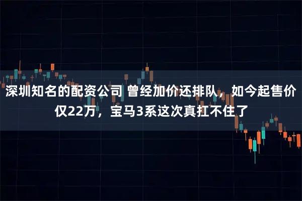 深圳知名的配资公司 曾经加价还排队，如今起售价仅22万，宝马3系这次真扛不住了