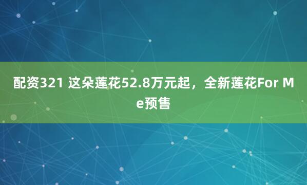配资321 这朵莲花52.8万元起，全新莲花For Me预售