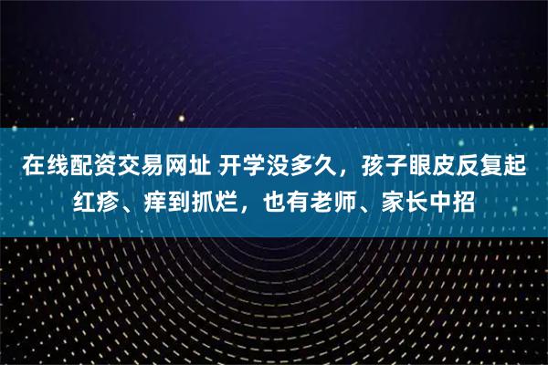 在线配资交易网址 开学没多久，孩子眼皮反复起红疹、痒到抓烂，也有老师、家长中招