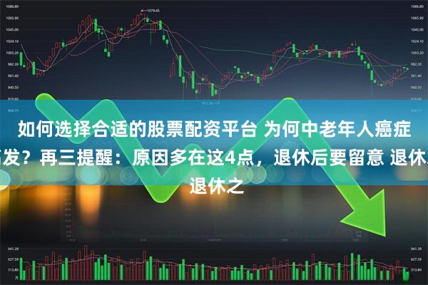 如何选择合适的股票配资平台 为何中老年人癌症高发？再三提醒：原因多在这4点，退休后要留意 退休之