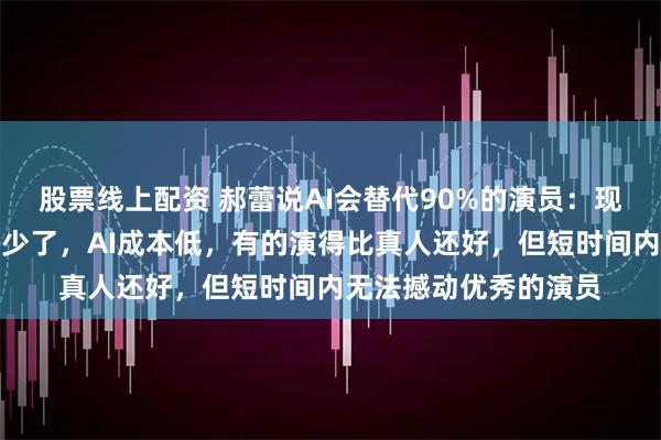 股票线上配资 郝蕾说AI会替代90%的演员:现在的演员有演技的太少了,AI成本低,有的演得比真人还好,但短时间内无法撼动优秀的演员