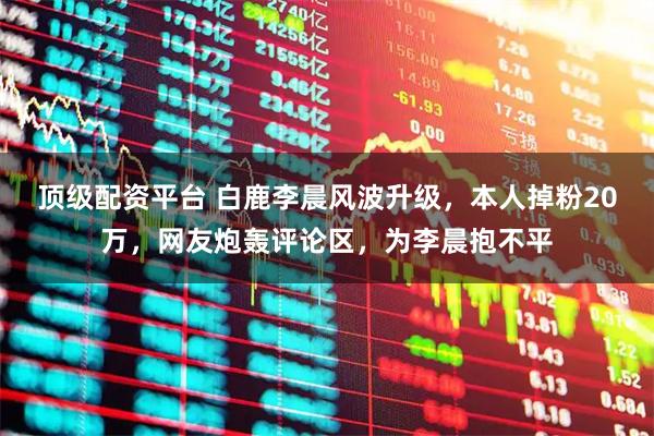 顶级配资平台 白鹿李晨风波升级，本人掉粉20万，网友炮轰评论区，为李晨抱不平