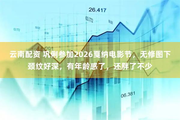 云南配资 巩俐参加2026戛纳电影节,无修图下颈纹好深,有年龄感了,还胖了不少