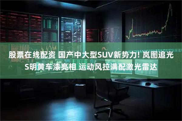 股票在线配资 国产中大型SUV新势力! 岚图追光S明黄车漆亮相 运动风拉满配激光雷达