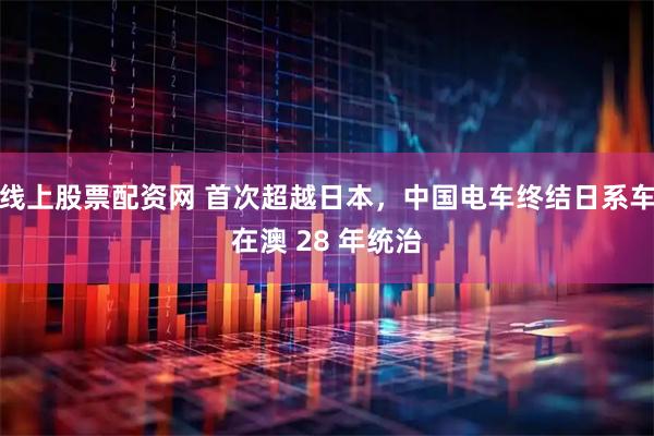 线上股票配资网 首次超越日本，中国电车终结日系车在澳 28 年统治