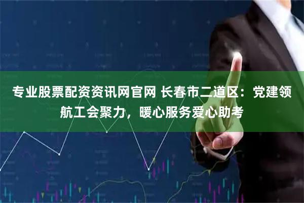 专业股票配资资讯网官网 长春市二道区：党建领航工会聚力，暖心服务爱心助考
