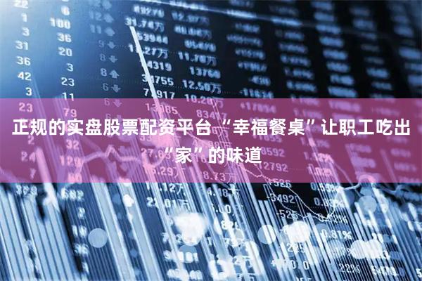 正规的实盘股票配资平台 “幸福餐桌”让职工吃出“家”的味道