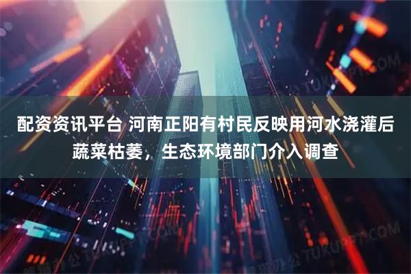 配资资讯平台 河南正阳有村民反映用河水浇灌后蔬菜枯萎，生态环境部门介入调查
