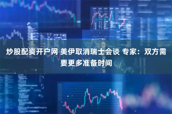 炒股配资开户网 美伊取消瑞士会谈 专家：双方需要更多准备时间