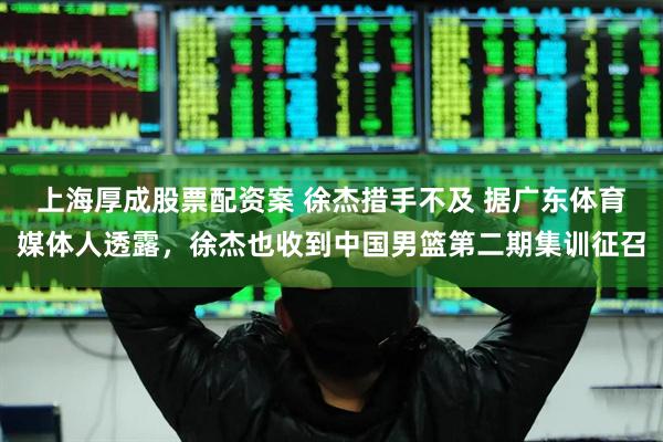 上海厚成股票配资案 徐杰措手不及 据广东体育媒体人透露，徐杰也收到中国男篮第二期集训征召