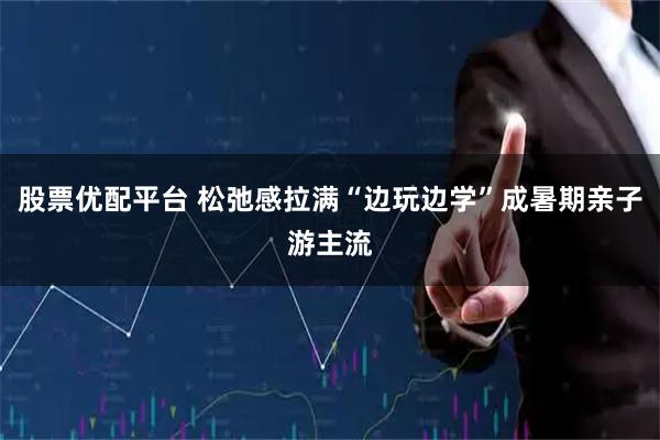 股票优配平台 松弛感拉满“边玩边学”成暑期亲子游主流