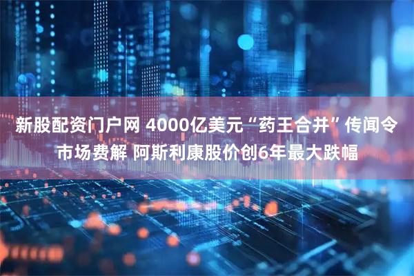 新股配资门户网 4000亿美元“药王合并”传闻令市场费解 阿斯利康股价创6年最大跌幅