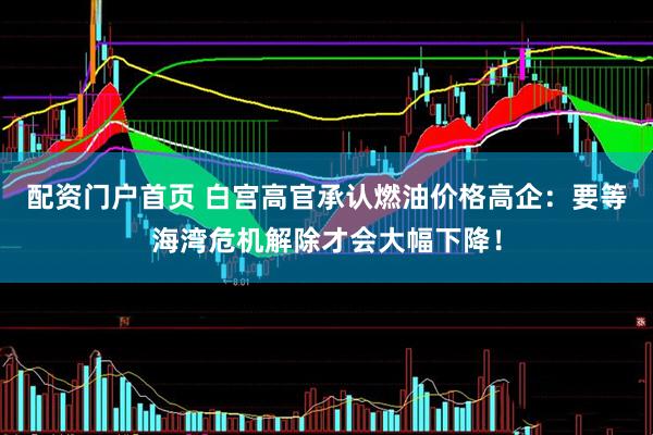 配资门户首页 白宫高官承认燃油价格高企：要等海湾危机解除才会大幅下降！