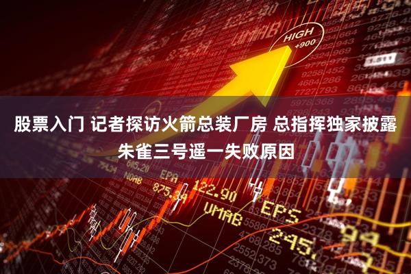 股票入门 记者探访火箭总装厂房 总指挥独家披露朱雀三号遥一失败原因