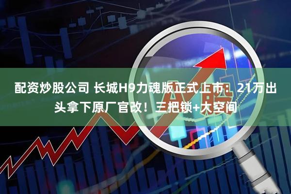 配资炒股公司 长城H9力魂版正式上市：21万出头拿下原厂官改！三把锁+大空间