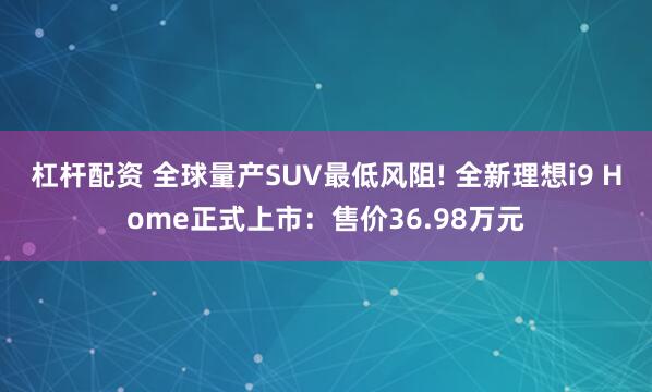 杠杆配资 全球量产SUV最低风阻! 全新理想i9 Home正式上市：售价36.98万元